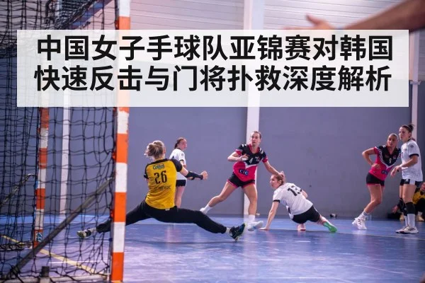 中国女子手球队亚锦赛对韩国快速反击与门将扑救深度解析